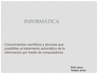 INFORMÁTICA
• Conocimientos científicos y técnicas que
posibilitan el tratamiento automático de la
información por medio de computadoras
Ruth casco
Torales Javier
 