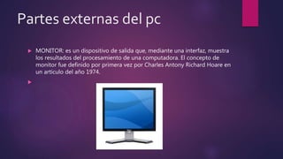 Partes externas del pc
 MONITOR: es un dispositivo de salida que, mediante una interfaz, muestra
los resultados del procesamiento de una computadora. El concepto de
monitor fue definido por primera vez por Charles Antony Richard Hoare en
un artículo del año 1974.

 
