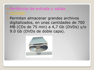 Periféricos de entrada y salida.CD/DVDPermiten almacenar grandes archivos digitalizados, en unas cantidades de 700 MB (CDs de 75 min) a 4,7 Gb (DVDs) y/o 9.0 Gb (DVDs de doble capa).