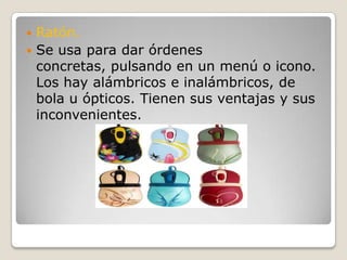 Ratón.Se usa para dar órdenes concretas, pulsando en un menú o icono. Los hay alámbricos e inalámbricos, de bola u ópticos. Tienen sus ventajas y sus inconvenientes.