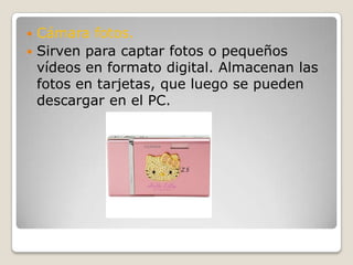 Cámara fotos.Sirven para captar fotos o pequeños vídeos en formato digital. Almacenan las fotos en tarjetas, que luego se pueden descargar en el PC.