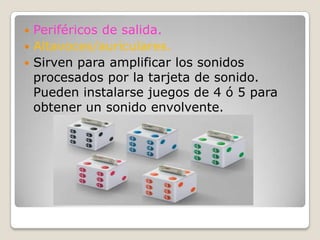 Periféricos de salida.Altavoces/auriculares.Sirven para amplificar los sonidos procesados por la tarjeta de sonido. Pueden instalarse juegos de 4 ó 5 para obtener un sonido envolvente.
