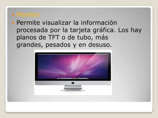 Monitor.Permite visualizar la información procesada por la tarjeta gráfica. Los hay planos de TFT o de tubo, más grandes, pesados y en desuso.