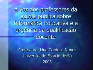 A voz dos professores da escola pública sobre Informática Educativa e a urgência da qualificação docente Professora  Lina Cardoso Nunes Universidade Estácio de Sá 2003 