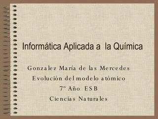 Informática Aplicada a  la Química Gonzalez María de las Mercedes Evolución del modelo atómico 7º Año  ESB Ciencias Naturales 