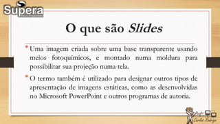 O que são Slides
*Uma imagem criada sobre uma base transparente usando
meios fotoquímicos, e montado numa moldura para
possibilitar sua projeção numa tela.
*O termo também é utilizado para designar outros tipos de
apresentação de imagens estáticas, como as desenvolvidas
no Microsoft PowerPoint e outros programas de autoria.
 
