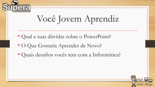 Você Jovem Aprendiz
• Qual a suas dúvidas sobre o PowerPoint?
• O Que Gostaria Aprender de Novo?
• Quais desafios vocês tem com a Informática?
 