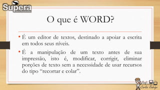 O que é WORD?
• É um editor de textos, destinado a apoiar a escrita
em todos seus níveis.
• É a manipulação de um texto antes de sua
impressão, isto é, modificar, corrigir, eliminar
porções de texto sem a necessidade de usar recursos
do tipo “recortar e colar”.
 