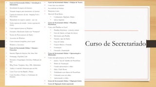 Curso de Secretariado
• Curso de Secretariado Online > Introdução à
Informática
• Downloads de arquivos da Internet
• Tratando imagens para transmissão via internet
• Captura de elementos da tela - Snipping Tool e
Print Screen
• Manipulação de arquivos zipados - zip e rar
• Teclas especiais do teclado - botões especiais do
mouse
• Como organizar pastas no Windows
• Enviando e Recebendo emails com "Netiqueta"
• Noções de Processamento de Dados
• Acessórios do Windows
• Como restaurar fotografias, pixel a pixel
• Windows e Acessórios
• Curso de Secretariado Online > Internet -
Conceitos
• Internet, Página de Internet, Site, Saite, Sítio
• Homepage, Hyperlink, Link
• Provedor e Hospedagem, Domínio, Publicação de
Sites
• Blog, Postar, Templates, Sites, URL, Subdomínio
• Análise e Conteúdo Elementar para um Site
• Como Fazer um Site Rápido e Barato
• Como Escolher o Nome e a Terminação do
Domínio
• Curso de Secretariado Online > Edição de Textos
• Como fazer seu currículo
• Seu currículo na Internet
• Plataforma Lattes
• Microsoft Word Básico
• Configuração, Digitação, Edição
• Salvar, Imprimir
• Curso de Secretariado Online > Planilhas
Eletrônicas
• Como criar Planilhas no Excel
• Planilhas Eletrônicas - conceitos iniciais
• Faixa de Opções, no lugar dos menus
• Movimento pela Planilha
• Entrada e tipos de Dados
• Faixa de Células
• Funções Básicas e Fórmulas
• Formatação
• Gravando e Imprimindo
• Curso de Secretariado Online > Apresentação e
Multimídia
• Como criar apresentações no PowerPoint
• Janela e Área de Trabalho do PowerPoint
• Modos de Visualização
• Criando apresentações e slides
• Slide e Título Mestre
• Trabalhando com objetos do PowerPoint
• Colocando texto nos slides
• Apresentando os slides
• Curso de Secretariado Online > Digitação Grátis
• Curso de Digitação Grátis (opcional)
 