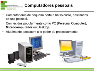 Computadores pessoais
• Computadores de pequeno porte e baixo custo, destinados
ao uso pessoal.
• Conhecidos popularmente como PC (Personal Computer),
Microcomputador ou Desktop.
• Atualmente, possuem alto poder de processamento.
 