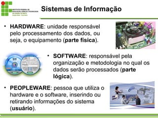 Sistemas de Informação
• HARDWARE: unidade responsável
pelo processamento dos dados, ou
seja, o equipamento (parte física).
• SOFTWARE: responsável pela
organização e metodologia no qual os
dados serão processados (parte
lógica).
• PEOPLEWARE: pessoa que utiliza o
hardware e o software, inserindo ou
retirando informações do sistema
(usuário).
 