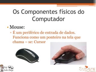 Os Componentes físicos do
Computador
• Mouse:
▫ É um periférico de entrada de dados.
Funciona como um ponteiro na tela que
chama – se: Cursor
 