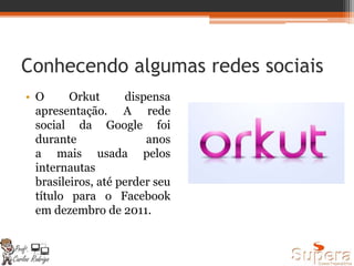 Conhecendo algumas redes sociais
• O Orkut dispensa
apresentação. A rede
social da Google foi
durante anos
a mais usada pelos
internautas
brasileiros, até perder seu
título para o Facebook
em dezembro de 2011.
 