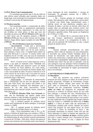 Página 3
3.4 PLC (Power Line Communication)
É a tecnologia que permite que os fios de cobre da
rede elétrica sejam utilizados para transmitir dados em
banda larga. Essa tecnologia foi recentemente homologada
no Brasil e está em fase de implementação.
3.5 Wireless (sem fio)
Esta tecnologia permite a comunicação de dados
sem o uso de fio entre os equipamentos participantes
(computadores, celuares, impressoras). As redes sem fio
são divididas em várias partes, as duas que mais são
discutidas em provas são WLAN (Wireless LAN ) que são
as redes locais sem fio (pequeno alcance) e WWAN
(Wireless WAN) que são as redes remotas sem fio (longo
alcance). Segue abaixo alguns exemplos de redes WLAN
e WWAN:
a) WLAN (Wireless Local Area Network)
- BLUETOOTH – Usado para a interconectar
dispositivos de computação e comunicação e ainda
acessórios, utilizando rádios sem fio de curto alcance,
baixa potência e baixo custo. A unidade básica dentro de
uma rede Bluetooth é o piconet. O sistema utiliza uma
freqüência de até 2,4 GHz, com uma taxa de transmissão
de aproximadamente 1 Mbps, com distância máxima de 10
metros.
- Wi-Fi - O termo wi-fi é a abreviatura de wireless
fidelity e que pode ser traduzido como "fidelidade sem
fios". Muito utilizada para promover acesso em banda
larga à Internet em locais públicos, tais como hotéis,
eroportos e centros de convenções de maneira rápida, fácil
e sem a necessidade de cabos. O acesso a Internet no wi-fi
ocorre através de um hostpost que é um ponto de acesso
(access point) colocado em um local público e o alcance
produzido chega a 300 metros.
- Infravermelho - A utilização do infravermelho
para a comunicação sem fio tem sua aplicação voltada
mais para redes locais. Seu alcance está restrito a um
ambiente pequeno e totalmente sem obstáculos, pois o
espectro de luz não pode atravessá-los. Usada
principalmente para conectar teclado, mouse, controle de
vídeo game, etc.
b) WWAN (Wireless Wide Area Network) As
redes sem fio distribuídas são aquelas usadas pelos
sistemas celulares e estão divididas em gerações. A seguir
tem-se um estudo das principais redes WWAN.
- 1G: A primeira geração da telefonia móvel
celular usava transmissão de dados analógica. O principal
sistema é o AMPS.
- 2G - A segunda geração de telefonia móvel
celular, transmissão de dados passou a ser digital.
- 2,5G - Nível intermediário entre a 2G e a 3G,
permite a conexão de banda larga com celulares e PDAs e
oferecem serviços de dados por pacotes e sem necessidade
de estabelecimento de uma conexão (conexão permanente)
a taxas de até 144 kbps.. Além disso, oferece uma gama de
serviços que tornaram esta tecnologia muito mais atraente,
como mensagens de texto instantâneas e serviços de
localização. Os principais sistemas são o GPRS e
extensões do CDMA.
- 3G - Terceira geração da tecnologia móvel
celular. Suas aplicações estão voltadas para o acesso direto
à Internet com banda larga, transformando assim o
telefone móvel em uma plataforma completa para a
obtenção de dados e serviços na internet; além disso, há
estudos sobre sua utilização para comércio móvel. Isso
significa efetuar compras em máquinas automáticas e lojas
utilizando o aparelho celular. Pode operar em freqüências
de 1,9 GHz a 2,1 GHz.
- 4G - A internet 4G é a sucessora direta da 3G,
que traz avanços significativos principalmente na
velocidade de conexão e no carregamento de dados. A
sigla vem da expressão 4th Generation, ou seja, a quarta
geração de internet móvel.
3.6 Rádio
Sistema utilizado primordialmente em redes
públicas, dada a falta de segurança em suas transmissões.
É necessário que antenas estejam instaladas dentro do
alcance de transmissão, mas nada impede alguém de
instalar uma antena para a captação desses dados, que, se
não estiverem criptografados adequadamente, poderão ser
utilizados para outros fins que não os esperados. Uma de
suas vantagens é que sua operação é feita na freqüência de
2,4 GHz, considerada de uso público, e dessa forma não há
a necessidade de autorização de órgãos governamentais
para a sua utilização.
4. TECNOLOGIAS E FERRAMENTAS
4.1 Buscadores
Sites que permitem aos usuários realizarem
pesquisas por texto, imagens ou vídeos, de acordo com um
assunto pesquisado. Exemplos de Ferramentas: Google,
Bing, kallout, kosmix, mednar, entre outros. De modo
geral, todas as ferramentas de busca são basicamente
formadas por três componentes essenciais: Crawler,
spider ou robot. São programas de computador que
percorrem os websites na Internet através de seus links
para catalogar o conteúdo dos sites. Periodicamente os
crawlers visitam os sites para catalogar novos links e
conteúdos. Cada ferramenta de busca possui o seu crawler.
Os mais conhecidos são o Googlebot (do Google), Inktomi
Slurp (do Yahoo!) e o MSNBot (do MSN.com). O Índice
(index): é o banco de dados onde são armazenadas as
informações coletadas pelo crawler. Quando um usuário
realiza uma pesquisa em uma página busca, ele estará
consultando o índice da ferramenta de busca e não
procurando diretamente na internet. Então sites que não
forem indexadas no índice ou banidas não aparecem nos
resultados da busca. Interface de busca: interface gráfica
pelo qual o usuário interage com a ferramenta de busca
para efetuar suas buscas, ou seja, a página de busca
propriamente dita.
 
