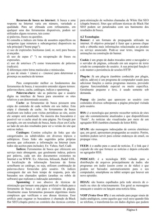 Página 4
Recursos de busca na internet: A busca a uma
resposta na Internet varia em número, variedade e
qualidade. Para ser efetuada com refinamento, em
qualquer uma das ferramentas disponíveis, podem ser
utilizados alguns recursos, tais como:
a) palavras, frases ou questões.
b) consulta a índices em listas de assuntos específicos ou
categorias (que remetem a subcategorias) disponíveis na
tela principal ("home page").
c) uso de expressões booleanas (and, or, not) para buscas
avançadas.
d) uso de aspas (" ") na recuperação de frases ou
expressões.
e) uso de asterisco (*) como truncamento de palavras
(radicais).
f) diferenças entre letras maiúsculas e minúsculas.
g) uso de sinais + (mais) e - (menos) para determinar a
presença ou ausência de termos
Para compreender melhor os fundamentos das
ferramentas de busca, é necessário entender alguns termos:
palavras-chave, cache, catálogos, índices e spamming.
Palavras-chave: são as palavras que o usuário
digita na interface de busca para encontrar os sites
relativos a um determinado assunto.
Cache: as ferramentas de busca possuem uma
cópia do conteúdo de cada website em seu índice. Esta
cópia é chamada de cache. As ferramentas de busca
atualizam seu índice com visitas periódicas ao site, assim
ele sempre será atualizado. Na maioria dos buscadores é
possível ver o cache atual de uma página. No Google por
exemplo, em um resultado de busca, basta clicar em Cache
ao lado de um dos resultados para ver a versão do site que
está no índice.
Catálogos: Contém coleções de links que são
categorizados ou subdivididos em diversos tópicos e
subtópicos. Esses links são sugeridos pelas próprias
pessoas que colocaram a informação na Internet (nem
todos são aceitos para inclusão). Ex: Yahoo, Surf, Cadê.
Índices: Ferramentas de busca que oferecem um
serviço mais abrangente, que geralmente indexa, palavra
por palavra, cada um dos documentos existentes na
Internet e na WWW. Ex: Altavista, Infoseek, Radal UOL.
A localização da informação funciona de forma
semelhante ao catálogo, ou seja, utilizam combinação de
palavras-chave fornecidas pelo usuário. Os índices
conseguem dar um bom tempo de resposta, pois são
baseados nos chamados spiders (aranhas ou robôs de
software) que realizam a indexação automática.
Spamming: é uso abusivo de técnicas de
otimização que tornam uma página artificial voltada para a
ferramenta de busca e não para o visitante da página.
Atualmente essas ferramentas possuem algoritmos muito
complexos que verificam o uso dessas técnicas. Esse
artifício para enganar os buscadores é chamado de Black
Hat SEO (chapéu preto) ao contrário das técnicas corretas
para otimização de websites chamadas de White Hat SEO
(chapéu branco). Sites que utilizam técnicas de Black Hat
SEO podem ser penalizados com seu banimento dos
resultados de busca.
4.2 Tecnologias
Banner: é um formato de propaganda utilizado na
internet. O objetivo principal é fazer que a pessoa clique
nele e obtenha mais informações relacionadas ao produto
ou serviço anunciado. Pode-se usar texto, imagens ou
animações na construção do banner.
Cookie é um grupo de dados trocados entre o navegador e
o servidor de páginas, colocado em um arquivo de texto
criado no computador do usuário. A sua principal função é
a de manter a persistência de sessões HTTP.
Plug-in: Já um plug-in (também conhecido por plugin,
add-in, add-on) é um programa de computador usado para
adicionar funções a outros programas maiores, provendo
alguma funcionalidade especial ou muito específica.
Geralmente pequeno e leve, é usado somente sob
demanda.
Popup: são janelas que aparecem ao usuário com
conteúdos diversos sobrepostas a página principal visitada
pelo usuário.
RSS: é a tecnologia que permite receceber notícia de sites
que são constantemente atualizados e que disponibilizam
“feeds”. As notícias são visualizadas por meio de um
agregador RSS (também chamado de leitor RSS).
SPAM: são mensagens indesejadas de correio eletrônico
que, em geral, apresentam propagandas ao usuário. Porém,
também podem servir para coletar endereços de email, ou
propagar vírus.
FEED: é o atalho para o canal de notícias. É o link que é
copiado do site que fornece as notícias e depois colocado
no agregador RSS.
PODCAST: é a tecnologia RSS voltada para a
distribuição de arquivos principalmente de áudio. são
programas em áudio (assim como os de rádio) e que
podem ser baixados automaticamente para o seu
computador, smartphone ou tablet sempre que houver um
novo episódio.
HOAX: são boatos espalhados pela rede através de e-
mails ou sites de relacionamento. Em geral as mensagens
ameaçam o usuário ou lançam uma notícia falsa.
VOIP (Voice Over IP): é um método para pegar sinais de
áudio analógicos, como aqueles que você ouve quando fala
ao telefone, e transformá-los em dados digitais que podem
 