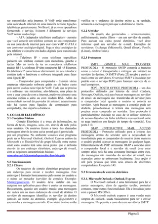 Página 5
ser transmitidos pela internet. O VoIP pode transformar
uma conexão de internet em uma maneira de fazer ligações
telefônicas gratuitamente. No Brasil, já existem operadoras
fornecendo o serviço. Existem 3 diferentes de serviços
VoIP sendo usados hoje:
- ATA (adaptador telefônico analógico) - permite
que você conecte um telefone comum ao seu computador
ou sua conexão de internet para usar com VoIP. O ATA é
um conversor analógico-digital. Pega o sinal analógico de
seu telefone e converte em dados digitais para transmissão
pela internet.
- Telefones IP - estes telefones específicos
parecem um telefone comum com monofone, gancho e
teclas. Mas ao invés de ter os conectores telefônicos
padrão RJ-11, telefones IP têm conectores RJ-45 Ethernet.
Os telefones IP conectam-se diretamente em seu roteador e
contêm todo o hardware e software integrado para fazer
uma ligação IP.
- Computador para computador - Existem várias
empresas oferecendo software grátis ou de baixo custo
para serem usados neste tipo de VoIP. Tudo que se precisa
é o software, um microfone, alto-falantes, uma placa de
som e uma conexão com a internet, preferencialmente uma
conexão rápida a cabo ou com modem DSL. Além da
mensalidade normal do provedor de internet, normalmente
não há custos para ligações de computador para
computador, não importa a distância.
5. CORREIO ELETRÔNICO
5.1 Conceitos Básicos
Correio Eletrônico é a troca de informações, na
forma de texto, imagens, sons, etc, através da rede pelos
seus usuários. Os usuários fazem a troca das chamadas
mensagens através de uma caixa postal que é gerenciada
por um programa. No ambiente windows esse programa
pode ser o Microsoft Outlook, Outlook Express ambos da
Microsoft e o Thunderbird do grupo Mozilla entre outros
onde cada usuário terá uma caixa postal que é definida
através de um endereço eletrônico, endereço de e-mail,
com as seguintes características básicas:
nomedousuário@nomedoprovedor.domínio.país
5.2 Funcionamento
5.2.1 Cliente
Os usuários de correio eletrônico precisam criar
um endereço para enviar e receber mensagens. Este
endereço é formado basicamenteo pelo nome do usuário e
o nome do provedor (servidor de correio). Exemplo:
Maria@gmail.com. O usuário deve instalar em sua
máquina um aplicativo para obter e enviar as mensagens.
Basicamente, quando um usuário manda uma mensagem
ele indica um ou mais endereços de email de destino. O
servidor de mensagens identifica os servidor de destino
(através do nomo do domínio, exemplo @ig.com.br) e
encaminha a mensagem enviada. O servidor destino então
verifica se o endereço de destine existe e, se verdade,
armazena a mensagem para que o destinatário receba.
5.2.2 Servidor
Os emails são gerenciados – armazenamento,
enfileiramento, envio, filtros – em um servidor de emails.
Para acessar sua caixa postal eletrônica, você deve
informar qual seu servidor de e-mail. Exemplos de
servidores: Exchange (Microsoft), Qmail (linux), Postfix
(Linux), zimbra (linux).
5.2.3 Protocolos
SMTP (SIMPLE MAIL TRANSFER
PROTOCOL) – O protocolo SMTP controla a maneira
como o e-mail é transportado e entregue via Internet ao
servidor de destino. O SMTP (Porta 25) recebe e envia e-
mails entre os servidores. O serviço SMTP é instalado por
padrão com o serviço POP3 para fornecer serviços de e-
mail completos.
POP3 (POSTO OFFICE PROTOCOL) – um dos
protocolos utilizados por leitores de email (Eudora,
Netscape, Outlook, etc) para buscar mensagens no servidor
de email. As mensagens são transferidas do servidor para
o computador local quando o usuário se conecta ao
servidor. Após buscar as mensagens a conexão pode ser
desfeita, procedendo-se à leitura das mensagens sem
precisar estar conectado ao servidor. Este protocolo é
particularmente indicado no caso de se utilizar conexões
de acesso discado (via linha telefônica convencional onde
se paga impulsos em função do tempo de conexão). Usa
porta 110.
IMAP (INTERACTIVE MAIL ACCESS
PROTOCOL) – Protocolo utilizado para a leituras das
mensagens dentro do servidor sem a necessidade de
transferência para o computador do usuário dessa maneira
o usuário poderá acessar as mensagens de qualquer lugar.
Diferentemente do POP, utilizando IMAP a conexão entre
o computador local e o servidor de email deve estar
sempre ativa pois há uma constante interação entre eles.
As mensagens são mantidas do servidor de email, mas
acessadas como se estivessem localmente. Esta opção é
util para pessoas que lêem seus emails de diferentes
computadores. Usa porta 143.
5.3 Ferramentas de correio eletrônico
5.3.1. Microsoft Outlook e Outlook Express
O Microsoft outlook é uma ferramente para ler e
enviar mensagens, além de agendar tarefas, controlar
contatos, entre outras funcionalidade. Ela é instalada junto
com o pacote MS Office.
O Microsoft outlook express é uma versão mais
simples do outlook, usada basicamente para ler e enviar
mensagens. Ela permite a conexão com servidores SMTP.
 