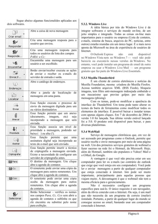Página 6
Segue abaixo algumas funcionalides aplicadas aos
dois softwares.
Abre a caixa de nova mensagem
Cria uma mensagem resposta para o
usuário que enviou.
Cria uma mensagem resposta para
todos os usuários da lista dos campos
PARA: e Cc:
Encaminha uma mensagem para um
usuário a ser escolhido.
Botão enviar/receber executa as ações
de enviar e receber os e-mails do
servidor de entrada e saída.
Abre o catálogo de endereços.
Abre a janela de localização de
mensagens em uma pasta.
Essa função executa o processo de
envio da mensagem digitada para um
ou vários destinatários
Essa função permite que um anexo
(documento, imagem, etc) seja
incorporado a mensagem que será
enviada.
Essa função associa um nível de
prioridade a mensagem, podendo ser
baixa ( ) ou alta (!).
Essa função permite que uma
assinatura digital seja incorporada ao
texto do e-mail que será enviado.
Essa função permite inserir a técnica
de criptografia a mensagem enviada.
Existe a necessidade de configurar um
servidor de criptografia antes.
O destino da mensagem. Um clique
abre a agenda de contatos
O remetente pode enviar uma cópia da
mensagem para outros remetentes. Um
clique abre a agenda de contatos.
O remetente pode enviar uma cópia
oculta da mensagem para outros
remetentes. Um clique abre a agenda
de contatos.
Botão Selecionar – verifica os nomes
nos campos Para, Cc, Cco sem abrir a
agenda de contatos e sublinha os que
ele encontra ou substitui pelo nome
para exibição.
5.3.2. Windows Live
A idéia básica por trás do Windows Live é de
integrar softwares e serviços do mundo on-line, de um
jeito simples e integrado. Todas as coisas on-line mais
importantes para o usuário ou empresa (Lista de contatos,
e-mails, sistema de busca, arquivos do PC, notícias, entre
outros) estarão reunidas em um único lugar. É a mais nova
aposta da Microsoft na área de experiência de usuários de
Internet.
O Outlook Express não está disponível
no Windows Vista nem no Windows 7 — você não pode
baixá-lo ou executá-lo nessas versões do Windows. No
entanto, você pode instalar um programa de email de outra
empresa ou usar o Windows Live Mail — um programa
gratuito que faz parte do Windows Live Essentials.
5.3.3 Mozilla Thunderbird
É um cliente de correio eletrônicos e notícias da
Mozilla Foundation, mesma criadora do Mozilla Firefox.
Acessa também arquivos XML (RSS Feeds), bloqueia
imagens, tem filtro anti-mensagem indesejada embutido e
um mecanismo que previne golpes por meio das
mensagens (phising).
Com os temas, pode-se modificar a aparência da
interface do Thunderbird. Um tema pode tanto alterar os
ícones da barra de ferramentas como modificar todos os
elementos da interface. É possível baixar e instalar temas
com apenas alguns cliques. Em 7 de dezembro de 2004 a
versão 1.0 foi lançada. Sua última versão estável lançada
foi a 5.0. O produto está disponível para baixar, e para
diversas plataformas.
5.3.4 WebMail
Serviço de mensagens eletrônicas que, em vez de
ser acessado por programas como o Outlook, permite que
usuário receba e envie mensagens por meio de uma página
na web. Um dos primeiros serviços gratuitos de webmail a
fazer sucesso na rede foi o Hotmail, da Microsoft. Hoje,
além do Hotmail, também são populares o Yahoo! Mail e
o GMail, do Google.
A vantagem é que você não precisa estar em seu
computador para ler os e-mails (ao contrário do outlook
que exige que você esteja em seu computador). Você pode
ler e enviar mensagens a partir de qualquer computador
que esteja conectado à internet. Isto pode ser muito
importante, principalmente para aquelas pessoas que
viajam muito. A desvantagem é que o webmail não tem a
mesma eficácia para o gerenciamento.
Não é necessário configurar um programa
específico para usá-lo. O único requisito é um navegador,
além da óbvia conexão com a Internet. Ou seja, é um mail
que não necessita de um programa de correio (mailer)
instalado. Portanto, a partir de qualquer lugar do mundo se
consegue acesso ao email, bastando usar um computador
conectado à Internet.
 