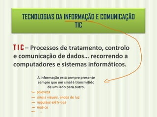 TECNOLOGIAS DA INFORMAÇÃO E COMUNICAÇÃO
TIC
T I C – Processos de tratamento, controlo
e comunicação de dados… recorrendo a
computadores e sistemas informáticos.
A informação está sempre presente
sempre que um sinal é transmitido
de um lado para outro.
palavras
sinais visuais, ondas de luz
impulsos elétricos
música
…
 