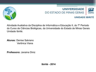 Atividade Avaliativa da Disciplina de Informática e Educação II, do 7º Período 
do Curso de Ciências Biológicas, da Universidade do Estado de Minas Gerais 
Unidade Ibirité. 
Alunas: Denise Salviano 
Verônica Viana 
Professora: Janaina Diniz 
Ibirité - 2014 
 