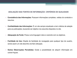 AVALIAÇÃO DAS FONTES DE INFORMAÇÃO: CRITÉRIOS DE QUALIDADE 
• Consistência das Informações: Possuem informações completas, validez do conteúdo e 
resumos. 
• Confiabilidade das Informações: É um site sempre atualizado e tem critérios de seleção 
para as publicações, buscando ser objetivo nos assuntos dispostos no site. 
• Adequação da Fonte: Possui uma linguagem clara e coerente com os objetivos. 
• Facilidade do Uso: Dispõe de facilidade de navegação para qualquer tipo de usuário, 
sendo assim um site descritivo de fácil utilização. 
• Outras Observações Percebidas: Existe a possibilidade de adquirir informação em 
outras línguas. 
 