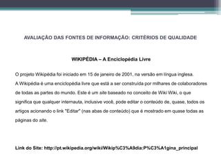 AVALIAÇÃO DAS FONTES DE INFORMAÇÃO: CRITÉRIOS DE QUALIDADE 
WIKIPÉDIA – A Enciclopédia Livre 
O projeto Wikipédia foi iniciado em 15 de janeiro de 2001, na versão em língua inglesa. 
AWikipédia é uma enciclopédia livre que está a ser construída por milhares de colaboradores 
de todas as partes do mundo. Este é um site baseado no conceito de Wiki Wiki, o que 
significa que qualquer internauta, inclusive você, pode editar o conteúdo de, quase, todos os 
artigos acionando o link "Editar" (nas abas de conteúdo) que é mostrado em quase todas as 
páginas do site. 
Link do Site: http://pt.wikipedia.org/wiki/Wikip%C3%A9dia:P%C3%A1gina_principal 
 
