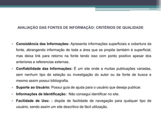 AVALIAÇÃO DAS FONTES DE INFORMAÇÃO: CRITÉRIOS DE QUALIDADE 
• Consistência das Informações: Apresenta informações superficiais e cobertura da 
fonte, abrangendo informação de toda a área que se propõe também é superficial, 
mas deixa link para retorno na fonte tendo isso com ponto positivo apesar dos 
anteriores e referencias externas. 
• Confiabilidade das Informações: É um site onde a muitas publicações variadas, 
sem nenhum tipo de seleção ou investigação do autor ou da fonte de busca e 
mesmo assim possui bibliografia. 
• Suporte ao Usuário: Possui guia de ajuda para o usuário que deseja publicar. 
• Informações de Identificação: Não consegui identificar no site. 
• Facilidade de Uso: : dispõe de facilidade de navegação para qualquer tipo de 
usuário, sendo assim um site descritivo de fácil utilização. 
