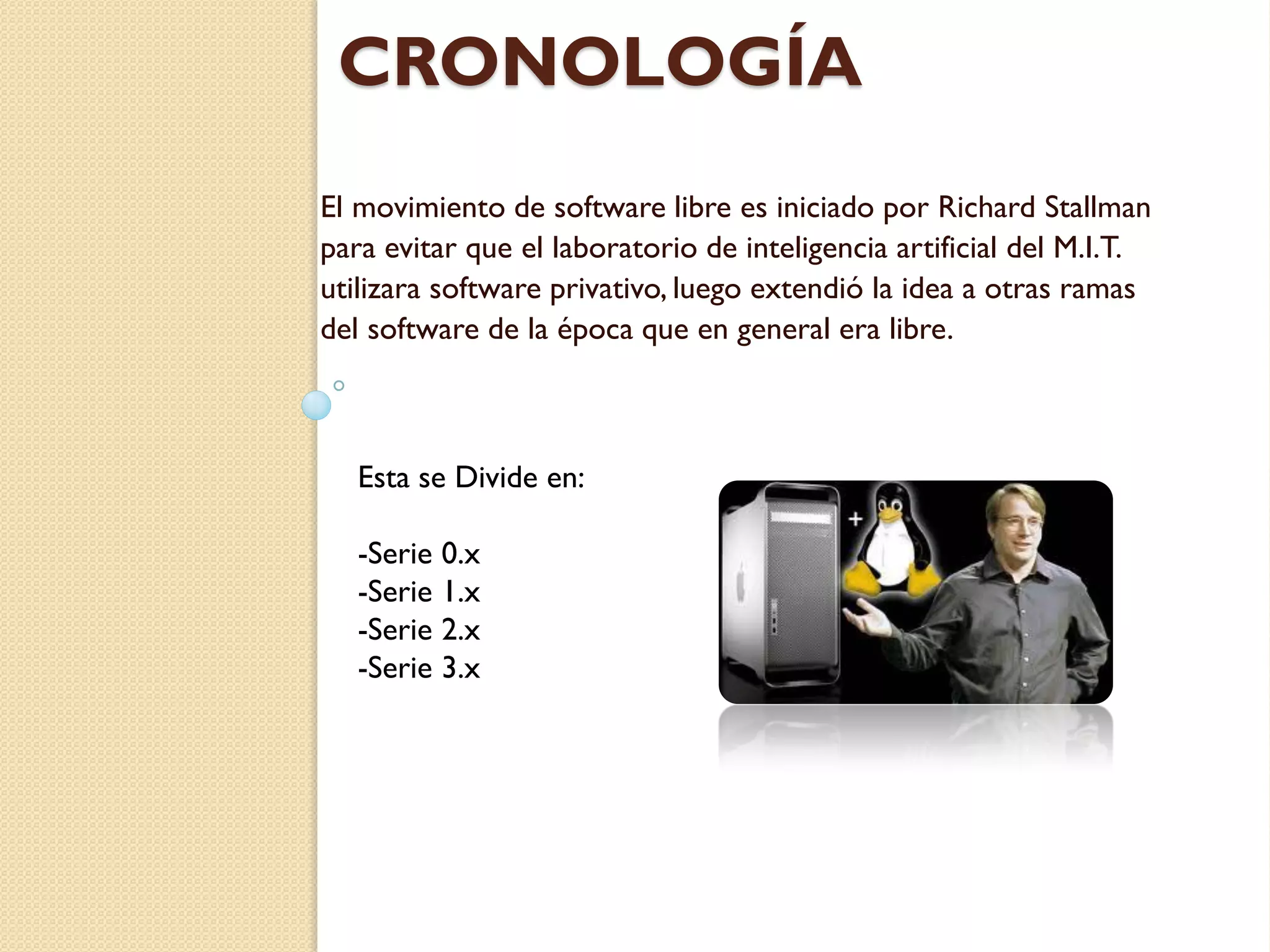CRONOLOGÍA
El movimiento de software libre es iniciado por Richard Stallman
para evitar que el laboratorio de inteligencia artificial del M.I.T.
utilizara software privativo, luego extendió la idea a otras ramas
del software de la época que en general era libre.



   Esta se Divide en:

   -Serie 0.x
   -Serie 1.x
   -Serie 2.x
   -Serie 3.x
 