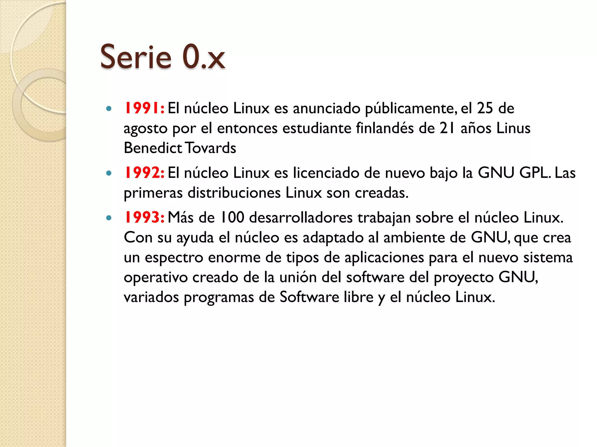 Serie 0.x
   1991: El núcleo Linux es anunciado públicamente, el 25 de
    agosto por el entonces estudiante finlandés de 21 años Linus
    Benedict Tovards
   1992: El núcleo Linux es licenciado de nuevo bajo la GNU GPL. Las
    primeras distribuciones Linux son creadas.
   1993: Más de 100 desarrolladores trabajan sobre el núcleo Linux.
    Con su ayuda el núcleo es adaptado al ambiente de GNU, que crea
    un espectro enorme de tipos de aplicaciones para el nuevo sistema
    operativo creado de la unión del software del proyecto GNU,
    variados programas de Software libre y el núcleo Linux.
 