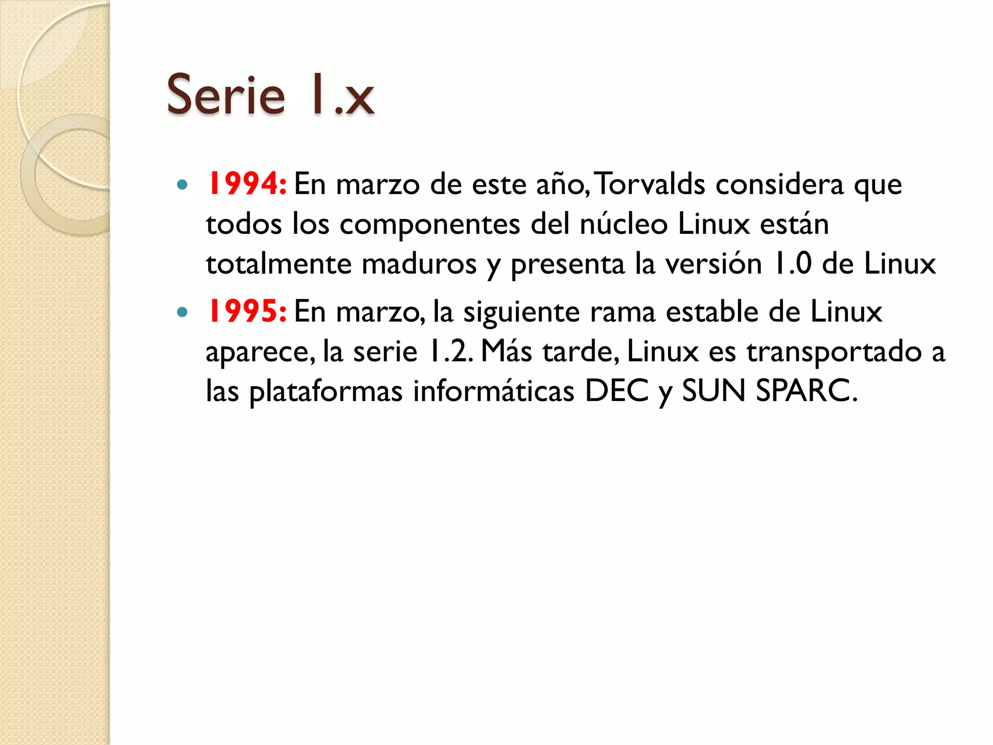 Serie 1.x
   1994: En marzo de este año, Torvalds considera que
    todos los componentes del núcleo Linux están
    totalmente maduros y presenta la versión 1.0 de Linux
   1995: En marzo, la siguiente rama estable de Linux
    aparece, la serie 1.2. Más tarde, Linux es transportado a
    las plataformas informáticas DEC y SUN SPARC.
 