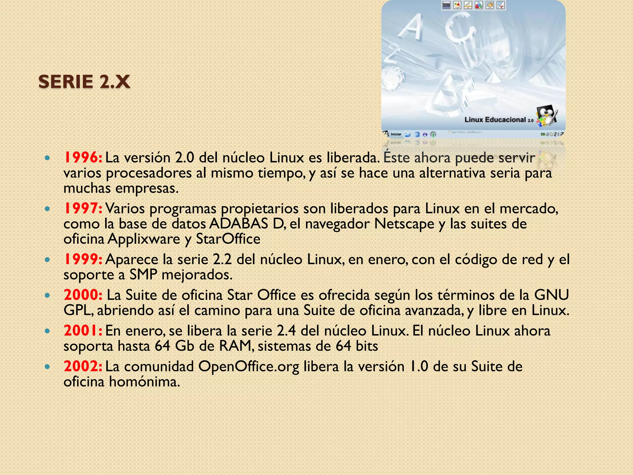 SERIE 2.X


   1996: La versión 2.0 del núcleo Linux es liberada. Éste ahora puede servir
    varios procesadores al mismo tiempo, y así se hace una alternativa seria para
    muchas empresas.
   1997: Varios programas propietarios son liberados para Linux en el mercado,
    como la base de datos ADABAS D, el navegador Netscape y las suites de
    oficina Applixware y StarOffice
   1999: Aparece la serie 2.2 del núcleo Linux, en enero, con el código de red y el
    soporte a SMP mejorados.
   2000: La Suite de oficina Star Office es ofrecida según los términos de la GNU
    GPL, abriendo así el camino para una Suite de oficina avanzada, y libre en Linux.
   2001: En enero, se libera la serie 2.4 del núcleo Linux. El núcleo Linux ahora
    soporta hasta 64 Gb de RAM, sistemas de 64 bits
   2002: La comunidad OpenOffice.org libera la versión 1.0 de su Suite de
    oficina homónima.
 
