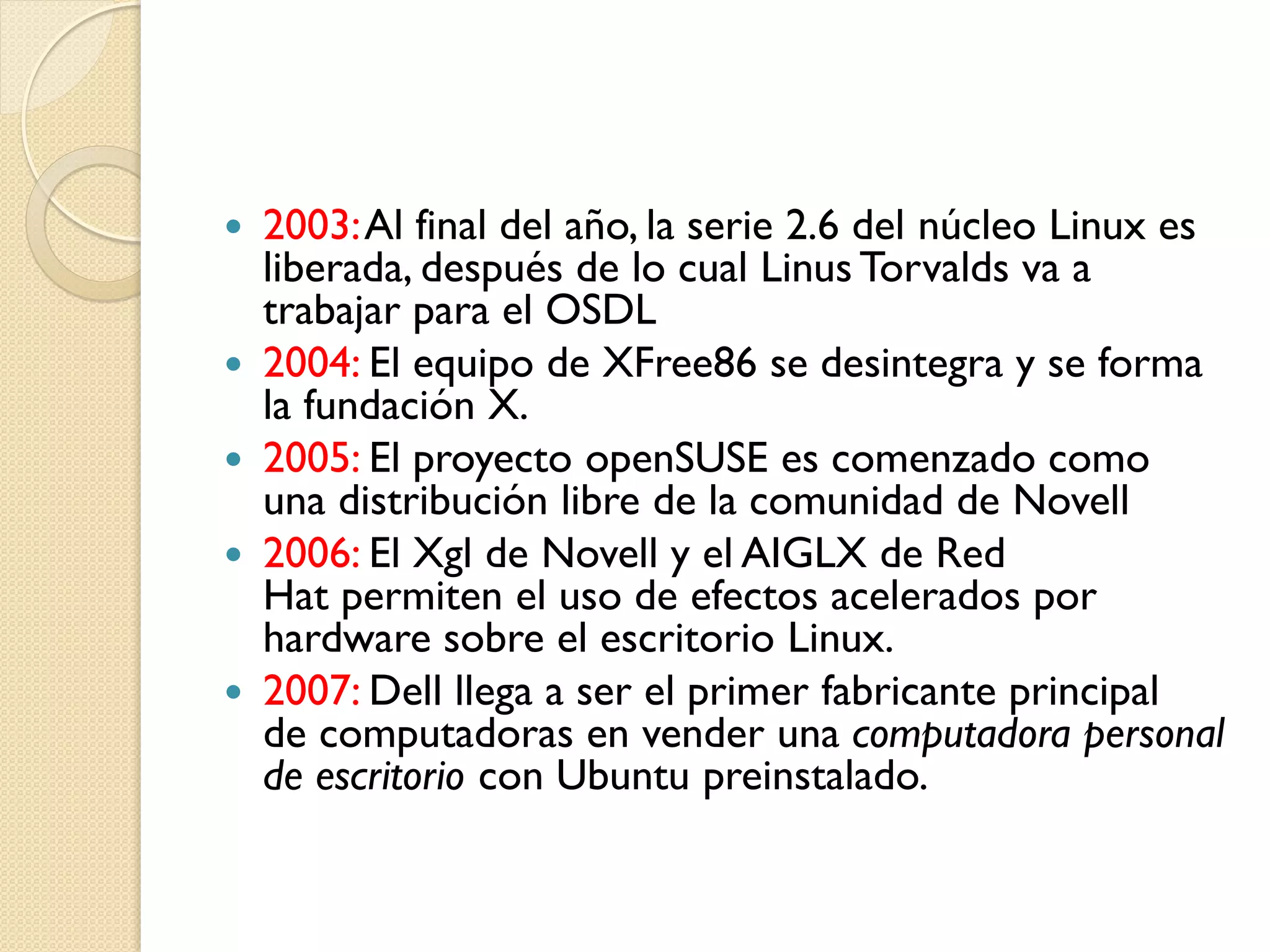    2003: Al final del año, la serie 2.6 del núcleo Linux es
    liberada, después de lo cual Linus Torvalds va a
    trabajar para el OSDL
   2004: El equipo de XFree86 se desintegra y se forma
    la fundación X.
   2005: El proyecto openSUSE es comenzado como
    una distribución libre de la comunidad de Novell
   2006: El Xgl de Novell y el AIGLX de Red
    Hat permiten el uso de efectos acelerados por
    hardware sobre el escritorio Linux.
   2007: Dell llega a ser el primer fabricante principal
    de computadoras en vender una computadora personal
    de escritorio con Ubuntu preinstalado.
 