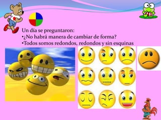 Un día se preguntaron:
•¿No habrá manera de cambiar de forma?
•Todos somos redondos, redondos y sin esquinas
 