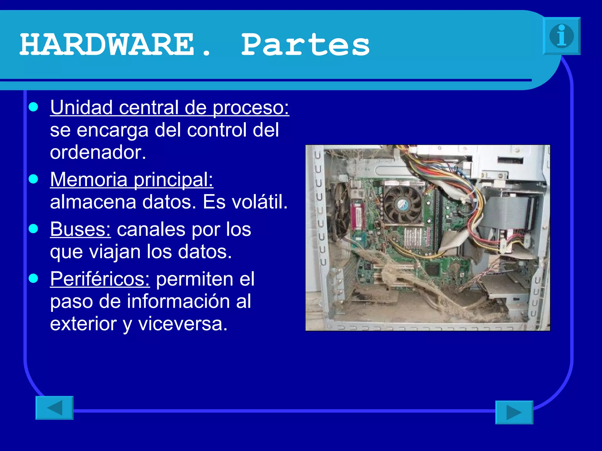 HARDWARE. Partes Unidad central de proceso: se encarga del control del ordenador. Memoria principal: almacena datos. Es volátil. Buses: canales por los que viajan los datos. Periféricos: permiten el paso de información al exterior y viceversa.