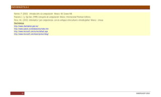 INFORMÁTICA I

  Norton, P. (2003). Introducción a la computación. México: Mc Graww Hill.
  Pearsons J. J y Oja Dan, (1999) Conceptos de computación. México: Internacional Thomson Editores.
  Pérez, M.J. (2010) Informática 1 por competencias, con los enfoques intercultural e interdisciplinar. México: Limusa.
  Electrónicas
  http://www.ciberhabitat.gob.mx/
  http://www.aulaclic.es/windowsvista/index.htm
  http://www.microsoft.com/es/mx/default.aspx
  http://www.microsoft.com/latam/protect/blog/




           15                                                                                                             DGB/DCA/07-2010
 