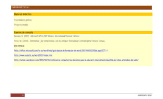 INFORMÁTICA I

  Material didáctico

  Presentadores gráficos.

  Proyectos modelo.


  Fuentes de consulta
  Beskeen, D. (2007). Microsoft office 2007. México: International Thomson Editores.

  Pérez, M.J. (2010). Informática 1 por competencias, con los enfoques intercultural e interdisciplinar. México: Limusa.

  Electrónicas

  http://office.microsoft.com/es-es/word-help/guia-basica-de-formacion-de-word-2007-HA010215566.aspx?CTT=1

  http://www.aulaclic.es/word2007/index.htm

  http://setebc.wordpress.com/2010/02/18/conferencia-competencias-docentes-para-la-educacin-intercultural-impartida-por-silvia-schmelkes-del-valle/




           21                                                                                                                                     DGB/DCA/07-2010
 