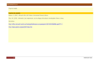 INFORMÁTICA I

  Proyectos modelo.


  Fuentes de consulta
  Beskeen, D. (2007). Microsoft office 2007. México: International Thomson Editores.

  Pérez, M.J. (2010). Informática 1 por competencias, con los enfoques intercultural e interdisciplinar. México: Limusa.

  Electrónicas

  http://office.microsoft.com/es-es/training/familiarizarse-con-powerpoint-2007-RZ010068986.aspx?CTT=1

  http://www.aulaclic.es/power2007/index.htm




           24                                                                                                              DGB/DCA/07-2010
 