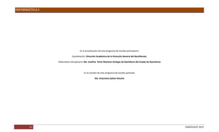 INFORMÁTICA I




                                     En la actualización de este programa de estudio participaron:

                             Coordinación: Dirección Académica de la Dirección General del Bachillerato.

                Elaboradora disciplinaria: Ma. Josefina Pérez Martínez (Colegio de Bachilleres del Estado de Querétaro)



                                         En la revisión de este programa de estudio participó:

                                                    Ma. Antonieta Gallart Nocetti




       25                                                                                                                 DGB/DCA/07-2010
 