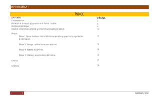 INFORMÁTICA I

                                                                                       ÍNDICE
CONTENIDO                                                                                            PÁGINA
-Fundamentación.                                                                                     4
-Ubicación de la materia y asignatura en el Plan de Estudios                                         8
-Distribución de bloques                                                                             9
-Cruce de competencias genéricas y competencias disciplinares básicas.                               10
-Bloques.
             Bloque I: Operas funciones básicas del sistema operativo y garantizas la seguridad de   12
             la información.

             Bloque II: Navegas y utilizas los recursos de la red.                                   16

             Bloque III: Elaboras documentos.                                                        19

             Bloque IV: Elaboras presentaciones electrónicas.                                        22

-Créditos.                                                                                           25

-Directorio.                                                                                         26




                 3                                                                                            DGB/DCA/07-2010
 