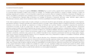 INFORMÁTICA I

la actualización del presente programa.

La materia de Informática, se integra por las asignaturas Informática I e Informática II que se cursan en primer y segundo semestre respectivamente, y tienen como antecedente
en la educación básica (secundaria) en algunos casos la materia de Tecnología. En el bachillerato general Informática se encarga de consolidar, diversificar y fortalecer los
aprendizajes adquiridos por los estudiantes, a través del desarrollo de competencias que les permitan utilizar las Tecnologías de Información y Comunicación (TIC) disponibles en su
entorno, que posibiliten su participación activa y desempeño efectivo en la sociedad a que pertenecen, cada vez más compleja, rica en información y basada en el conocimiento;
para esto es fundamental que el alumnado emplee la Informática y las Tecnologías de Información y Comunicación, para buscar, evaluar, seleccionar, adaptar y aplicar la
información para comunicarse, producir diversos materiales de estudio e incrementar sus posibilidades de formación a lo largo de la vida.

Si bien todas las asignaturas que integran el plan de estudios contribuyen a la construcción del perfil de egreso del alumnado, cada asignatura participa de forma importante,
particularmente Informática I contribuye al desarrollo de las competencias genéricas, por ejemplo, cuando el alumnado emplea las Tecnologías de Información y Comunicación para
comunicarse con los demás, para desarrollar sus competencias en el manejo de información que le permitan reflexionar y comprender la importancia del conocimiento y
reconocimiento de lo propio, de valor de su propia cultura, del respeto a la diversidad y la riqueza que se genera a través de ésta; al elaborar documentos, presentaciones
electrónicas y proyectos escolares donde expone la importancia que tiene para sí mismo el desarrollo de las competencias genéricas, se autodetermina y cuida de sí, al establecer sus
propios retos de aprendizaje y resolver los problemas que se le presentan al emplear las TIC y desarrollar las habilidades relacionadas con el manejo de las herramientas y funciones de
los programas de aplicación; se expresa y comunica con las personas y grupos de interés, utilizando el potencial que presenta el empleo de las TIC para difundir y compartir
información, conocimientos, sentimientos, ideas y puntos de vista, y mediante el desarrollo de textos, documentos y presentaciones electrónicas que incluyen gráficos, imágenes,
tablas y diversos elementos multimedia elaborados mediante el uso de la computadora; piensa crítica y reflexivamente al establecer sus necesidades de información, identificar
fuentes confiables, comparar el contenido de un texto con el de
otros y analiza la pertinencia de la información, así como cuando es capaz de seleccionar crítica y reflexivamente la información obtenida y comunicarla de forma responsable;
aprende de forma autónoma cuando revisa sus procesos de construcción del conocimiento desarrolla competencias mediante el empleo de la ayuda integrada en los programas de
aplicación; trabaja en forma colaborativa al interactuar con sus compañeros de grupo para desarrollar proyectos escolares, al asumir la responsabilidad compartida para trabajar en
equipo, asumir roles para el logro del objetivo establecido; participa con responsabilidad en la sociedad al utilizar las competencias comunicativas y las TIC para aportar ideas, puntos
de vista y proponer alternativas de solución a problemas de su localidad, de su región o de su país, al privilegiar el diálogo como mecanismo para la solución de conflictos, además
de aprender de sus compañeros y respetar sus ideas y puntos de vista, así como cuando emplea las TIC para obtener la información que le permita reconocer y comprender las
implicaciones biológicas, económicas, políticas y sociales del daño ambiental en un contexto global interdependiente.



               6                                                                                                                                                       DGB/DCA/07-2010
 