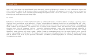 INFORMÁTICA I


Desde el punto de vista curricular, cada materia del plan de estudios del bachillerato mantiene una relación vertical y horizontal con el resto, en el enfoque por competencias se
reitera la importancia de establecer este tipo de relaciones mediante el desarrollo de trabajo interdisciplinario, de forma análoga a la manera en que se presentan los hechos reales
en la vida cotidiana. El Programa de estudios de Informática I, permite el trabajo interdisciplinario con todas y cada una de las asignaturas que integran el plan de estudios, es decir,
las Matemáticas, las Ciencias Experimentales y las Ciencias Sociales.

ROL DOCENTE:


Facilita el proceso educativo al diseñar actividades significativas integradoras que permitan vincular los saberes previos de los estudiantes con los objetos de aprendizaje, propicia el
desarrollo de un clima escolar favorable, afectivo, que favorezca la confianza, seguridad y autoestima del alumnado motiva el interés del alumnado al proponer temas actuales y
significativos que los lleven a usar las Tecnologías de la Información y la Comunicación como un instrumento real de comunicación, despierta y mantiene el interés y deseo de
aprender al establecer relaciones y aplicaciones de las competencias en su vida cotidiana, así como su aplicación y utilidad, ofrece alternativas de consulta, investigación y trabajo
utilizando de manera eficiente las tecnologías de información y comunicación, incorpora diversos lenguajes y códigos (iconos, hipermedia y multimedia) para potenciar los
aprendizajes de los estudiantes coordina las actividades de las alumnas y los alumnos ofreciendo una diversidad importante de interacciones entre ellos, favorece el trabajo
colaborativo de las y los estudiantes, utiliza diversas actividades y dinámicas de trabajo que estimulan la participación activa de las alumnas y alumnos en la clase, conduce las
situaciones de aprendizaje bajo un marco de respeto a la diferencia y de promoción de valores cívicos y éticos y diseña instrumentos de evaluación del aprendizaje considerando los
niveles de desarrollo de cada uno de los grupos que atiende, fomentando la autoevaluación y coevaluación por parte de los estudiantes y desarrolla trabajo colegiado
interdisciplinario con sus colegas.




               7                                                                                                                                                       DGB/DCA/07-2010
 