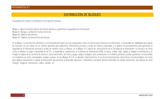 INFORMÁTICA I

                                                                   DISTRIBUCIÓN DE BLOQUES
El programa de estudios se distribuye en los siguientes bloques:


Bloque I: Operas funciones básicas del sistema operativo y garantizas la seguridad de la información
Bloque II: Navegas y utilizas los recursos de la red.
Bloque III: Elaboras documentos.
Bloque IV: Elaboras presentaciones electrónicas

En el Bloque I se describen los elementos y el funcionamiento básico de una computadora como un sistema para el proceso de información, se desarrollan las habilidades para operar
las funciones de uso común de un sistema operativo para administrar información personal y escolar de manera responsable y se aplican los procedimientos para garantizar la
seguridad de la información personal y escolar de manera crítica y reflexiva; en el Bloque II se valoran las características de la Sociedad de la Información; se reconoce de forma
crítica y reflexiva el origen y desarrollo de las TIC; se desarrolla la Competencia en el Manejo de Información (CMI): se busca, evalúa, elige, adapta y emplear la información y se
integra el empleo de los servicios de Internet: correo electrónico, los foros y grupos, blogs y webquest para comunicarse en el ámbito personal y escolar y promover el intercambio
en estudiantes de otras comunidades, estados y países. En los Bloques III y IV se abordan respectivamente el uso de las presentaciones electrónicas y los procesadores de textos
para elaborar documentos y realizar presentaciones que permitan al alumnado expresarse, comunicarse y producir diversos materiales de estudio interactivos, que además de texto
incluyan, imágenes, animaciones, videos, sonidos, etc.




             9                                                                                                                                                    DGB/DCA/07-2010
 