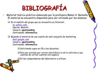 BIBLIOGRAFÍA Material teórico-práctico elaborado por la profesora Mabel A. Barbella. El material se encuentra disponible para ser utilizado por los alumnos:  En el maletín del grupo que se encuentra en Internet. ar.yahoo.com   Opción: Maletín Usuario:  apuntesmktg Contraseña:  informatica Bajando el material de una cuenta de mail conjunta de marketing . mail.google.com Usuario:  apuntesmktg Contraseña:  informatica Solicitando copia en CD a los docentes. Para ser enviado por correo electrónico si así lo solicitan y sus cuentas de correo cuentan con espacio. En las computadoras del laboratorio a utilizar. 