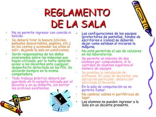 REGLAMENTO  DE LA SALA No se permite ingresar con comida ni bebida. Se deberá tirar la basura (chicles, pañuelos descartables, papeles, etc.) en los cestos y acomodar las sillas al salir, dejando la sala en condiciones. Serán responsables de los daños ocasionados sobre las máquinas que hayan utilizado, por lo tanto deberán avisar a los docentes ante cualquier desperfecto detectado en las PCs. Se ubicarán siempre en la misma computadora. Todo trabajo práctico deberá ser guardado en la carpeta indicada por el docente y en su diskette, sin borrar los archivos existentes. Las configuraciones de los equipos (protectores de pantallas, fondos de escritorios e íconos) se deberán dejar como estaban al iniciarse la máquina. No está permitido el uso de celulares en los laboratorios.  Se permite un máximo de dos alumnos por computadora, si la cantidad de alumnos superara el número de equipos.  Se prohíbe la instalación de software. En caso de necesitar una aplicación particular, deberá ser solicitado al Docente. En la sala de computación no se permite fumar. No cambiar cables ni periféricos de lugar. Los alumnos no pueden ingresar a la Sala sin un docente presente. 