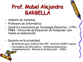 Prof. Mabel Alejandra BARBELLA Analista de Sistemas Profesora de Informática Cursé la Licenciatura en Tecnología Educativa – UTN – FRBA – Dirección de Educación de Postgrado. Con tesina en elaboración. Docente en la actualidad: Bachillerato para Adultos Plan 240 - Instituto ESBA Urquiza Facilitadora de Informática – Instancias Educativas Complementarias – Ministerio de Educación -  GCBA. 
