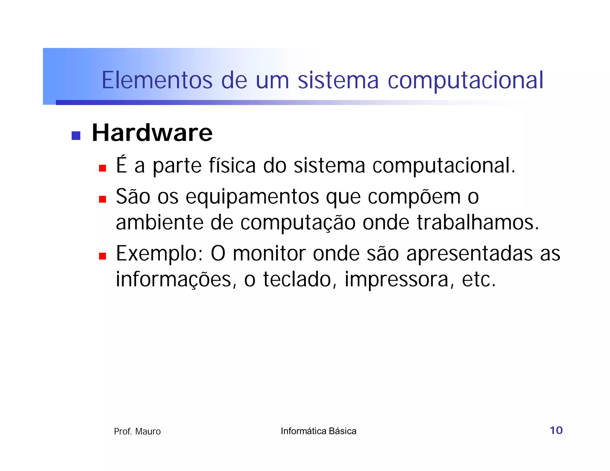 Elementos de um sistema computacional

   Hardware
       É a parte física do sistema computacional.
       São os equipamentos que compõem o
        ambiente de computação onde trabalhamos.
       Exemplo: O monitor onde são apresentadas as
        informações, o teclado, impressora, etc.




        Prof. Mauro    Informática Básica        10
 