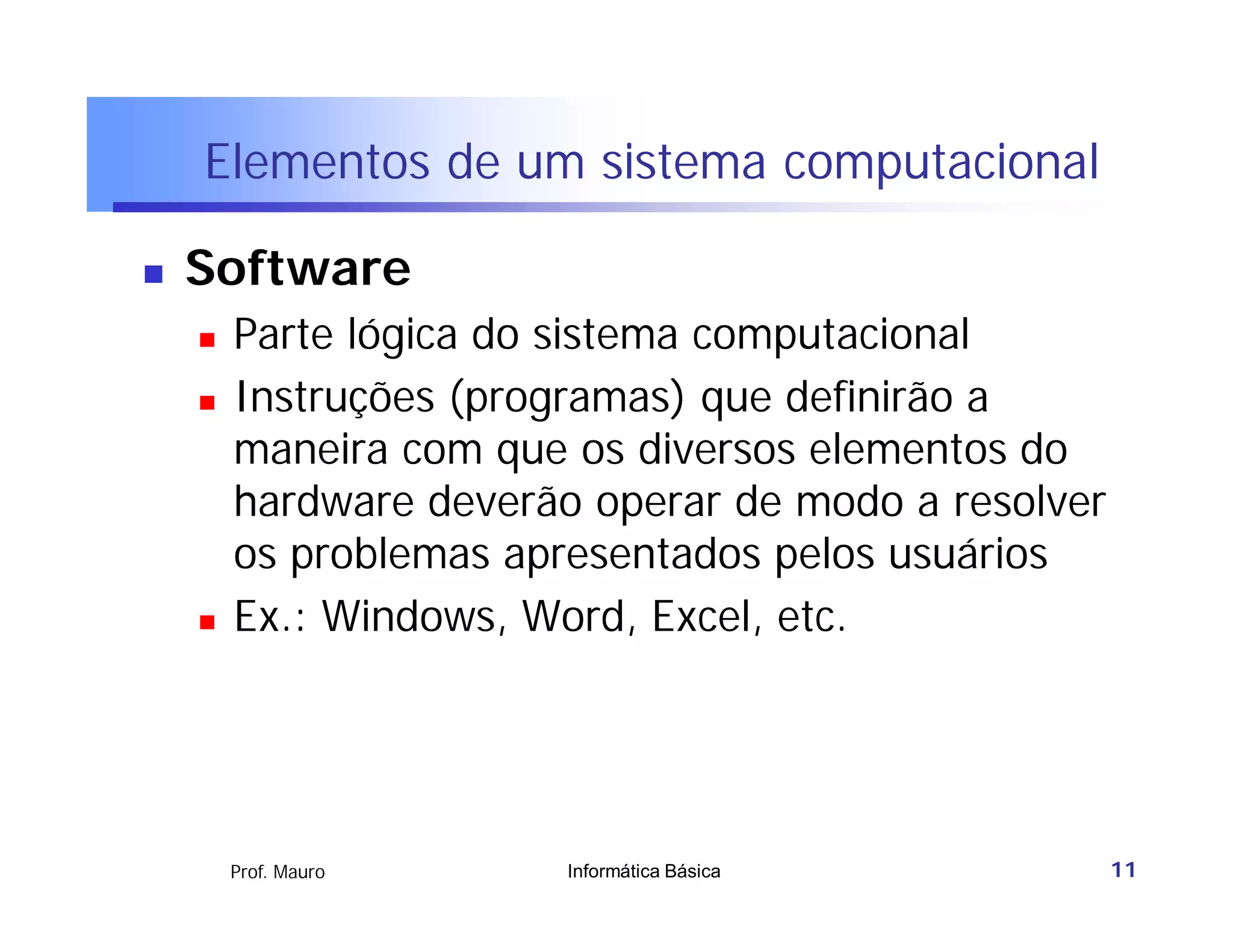Elementos de um sistema computacional

   Software
       Parte lógica do sistema computacional
       Instruções (programas) que definirão a
        maneira com que os diversos elementos do
        hardware deverão operar de modo a resolver
        os problemas apresentados pelos usuários
       Ex.: Windows, Word, Excel, etc.




        Prof. Mauro     Informática Básica           11
 