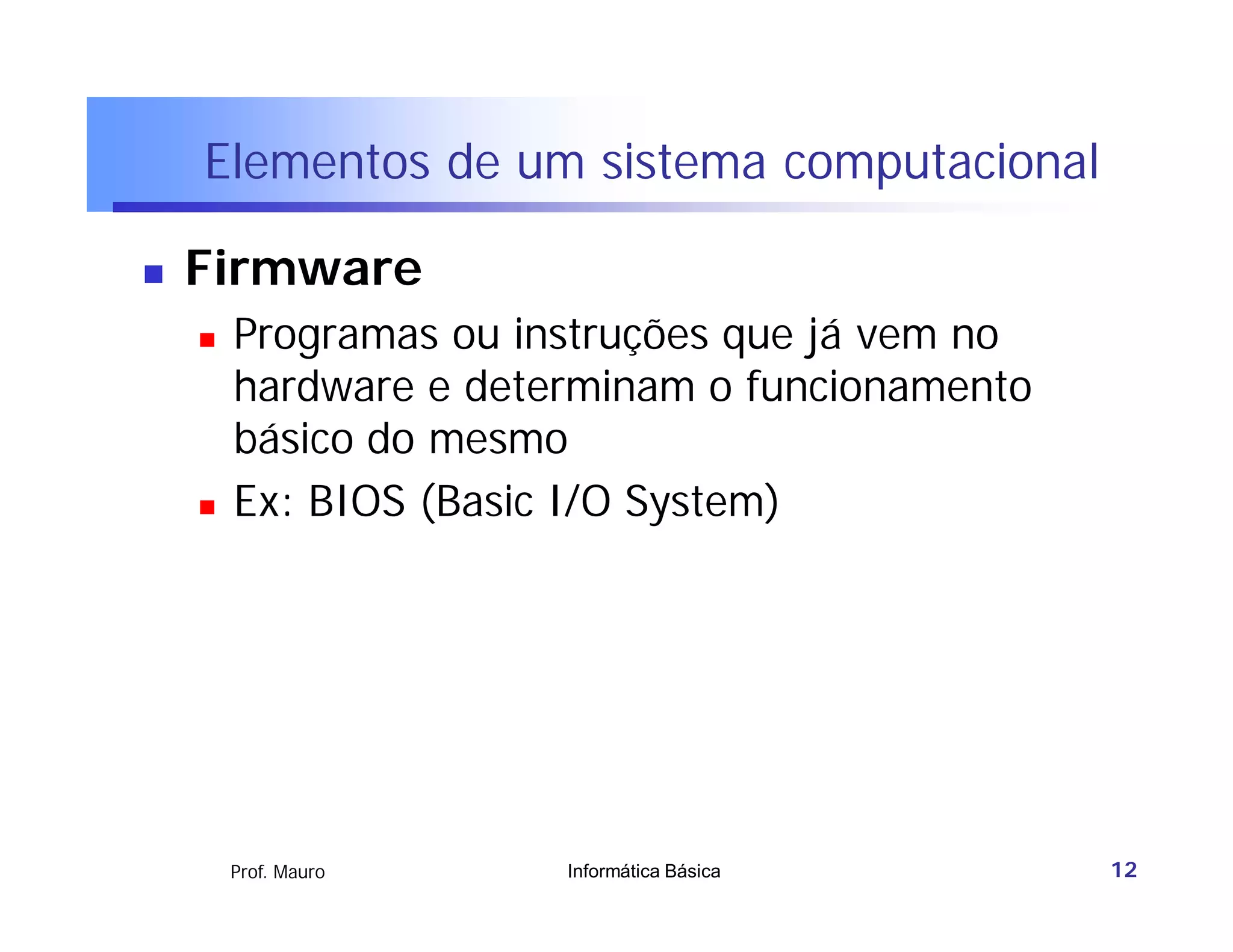 Elementos de um sistema computacional

   Firmware
       Programas ou instruções que já vem no
        hardware e determinam o funcionamento
        básico do mesmo
       Ex: BIOS (Basic I/O System)




        Prof. Mauro    Informática Básica       12
 