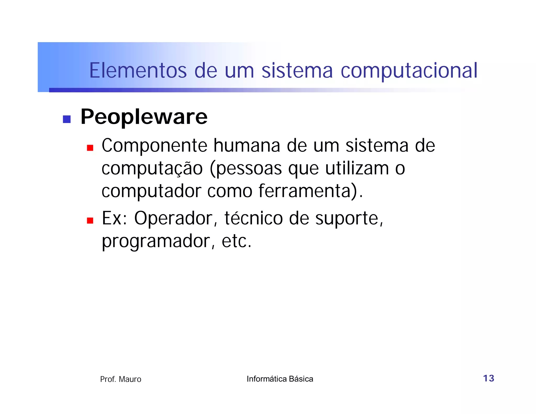 Elementos de um sistema computacional

   Peopleware
       Componente humana de um sistema de
        computação (pessoas que utilizam o
        computador como ferramenta).
       Ex: Operador, técnico de suporte,
        programador, etc.




        Prof. Mauro   Informática Básica     13
 