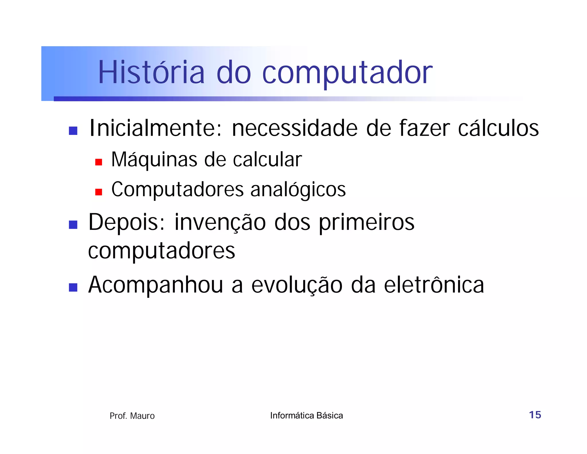 História do computador
   Inicialmente: necessidade de fazer cálculos
       Máquinas de calcular
       Computadores analógicos
   Depois: invenção dos primeiros
    computadores
   Acompanhou a evolução da eletrônica




        Prof. Mauro    Informática Básica    15
 