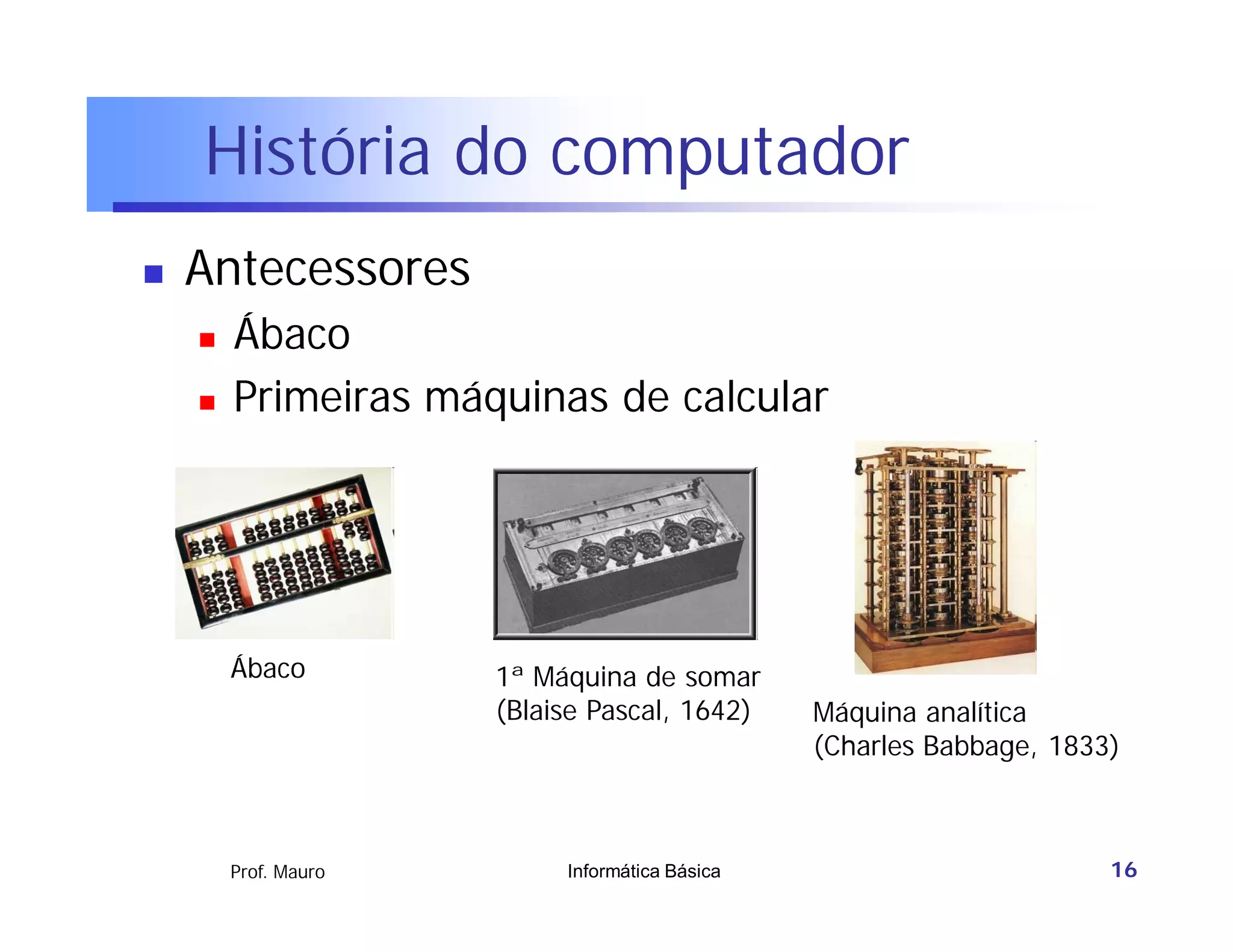 História do computador
   Antecessores
       Ábaco
       Primeiras máquinas de calcular




        Ábaco         1ª Máquina de somar
                      (Blaise Pascal, 1642)     Máquina analítica
                                                (Charles Babbage, 1833)



        Prof. Mauro        Informática Básica                         16
 